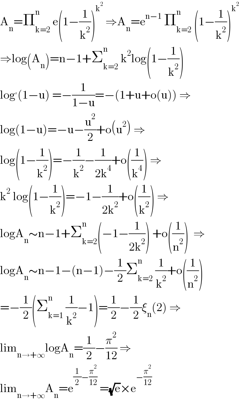 A_n =Π_(k=2) ^n  e(1−(1/k^2 ))^k^2   ⇒A_n =e^(n−1)  Π_(k=2) ^n  (1−(1/k^2 ))^k^2    ⇒log(A_n )=n−1+Σ_(k=2) ^n  k^2 log(1−(1/k^2 ))  log^′ (1−u) =−(1/(1−u))=−(1+u+o(u)) ⇒  log(1−u)=−u−(u^2 /2)+o(u^2 ) ⇒  log(1−(1/k^2 ))=−(1/k^2 )−(1/(2k^4 ))+o((1/k^4 )) ⇒  k^2  log(1−(1/k^2 ))=−1−(1/(2k^2 ))+o((1/k^2 )) ⇒  logA_n ∼n−1+Σ_(k=2) ^n (−1−(1/(2k^2 ))) +o((1/n^2 ))  ⇒  logA_n ∼n−1−(n−1)−(1/2)Σ_(k=2) ^n  (1/k^2 )+o((1/n^2 ))   =−(1/2)(Σ_(k=1) ^n  (1/k^2 )−1)=(1/2)−(1/2)ξ_n (2) ⇒  lim_(n→+∞) logA_n =(1/2)−(π^2 /(12)) ⇒  lim_(n→+∞) A_n =e^((1/2)−(π^2 /(12)))  =(√e)×e^(−(π^2 /(12)))   