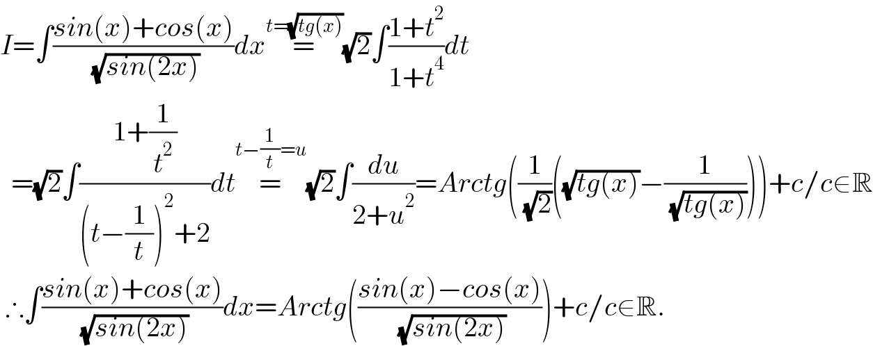 I=∫((sin(x)+cos(x))/( (√(sin(2x)))))dx=^(t=(√(tg(x)))) (√2)∫((1+t^2 )/(1+t^4 ))dt    =(√2)∫((1+(1/t^2 ))/((t−(1/t))^2 +2))dt=^(t−(1/t)=u) (√2)∫(du/(2+u^2 ))=Arctg((1/( (√2)))((√(tg(x)))−(1/( (√(tg(x)))))))+c/c∈R   ∴∫((sin(x)+cos(x))/( (√(sin(2x)))))dx=Arctg(((sin(x)−cos(x))/( (√(sin(2x))))))+c/c∈R.  