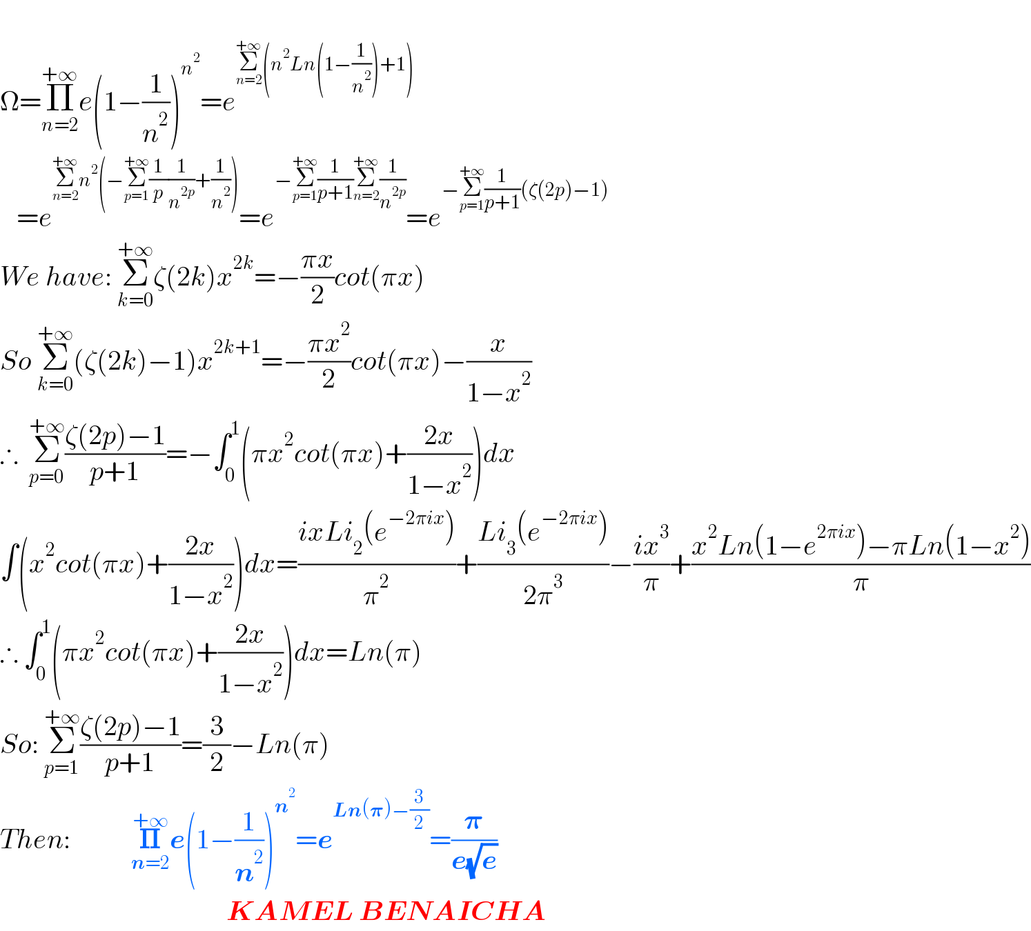   Ω=Π_(n=2) ^(+∞) e(1−(1/n^2 ))^n^2  =e^(Σ_(n=2) ^(+∞) (n^2 Ln(1−(1/n^2 ))+1))      =e^(Σ_(n=2) ^(+∞) n^2 (−Σ_(p=1) ^(+∞) (1/p)(1/n^(2p) )+(1/n^2 ))) =e^(−Σ_(p=1) ^(+∞) (1/(p+1))Σ_(n=2) ^(+∞) (1/n^(2p) )) =e^(−Σ_(p=1) ^(+∞) (1/(p+1))(ζ(2p)−1))   We have: Σ_(k=0) ^(+∞) ζ(2k)x^(2k) =−((πx)/2)cot(πx)  So Σ_(k=0) ^(+∞) (ζ(2k)−1)x^(2k+1) =−((πx^2 )/2)cot(πx)−(x/(1−x^2 ))  ∴  Σ_(p=0) ^(+∞) ((ζ(2p)−1)/(p+1))=−∫_0 ^1 (πx^2 cot(πx)+((2x)/(1−x^2 )))dx  ∫(x^2 cot(πx)+((2x)/(1−x^2 )))dx=((ixLi_2 (e^(−2πix) ))/π^2 )+((Li_3 (e^(−2πix) ))/(2π^3 ))−((ix^3 )/π)+((x^2 Ln(1−e^(2πix) )−πLn(1−x^2 ))/π)  ∴ ∫_0 ^1 (πx^2 cot(πx)+((2x)/(1−x^2 )))dx=Ln(π)  So: Σ_(p=1) ^(+∞) ((ζ(2p)−1)/(p+1))=(3/2)−Ln(π)  Then:           𝚷_(n=2) ^(+∞) e(1−(1/n^2 ))^n^2  =e^(Ln(𝛑)−(3/2)) =(𝛑/(e(√e)))                                           KAMEL BENAICHA  