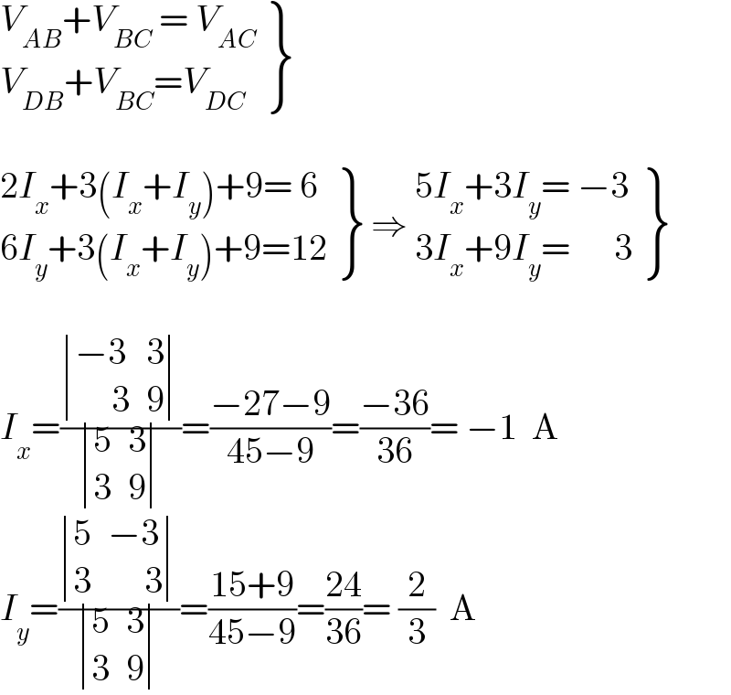  {: ((V_(AB) +V_(BC)  = V_(AC) )),((V_(DB) +V_(BC) =V_(DC) )) }     {: ((2I_x +3(I_x +I_y )+9= 6)),((6I_y +3(I_x +I_y )+9=12)) } ⇒  {: ((5I_x +3I_y = −3)),((3I_x +9I_y =      3)) }    I_x =( determinant (((−3),3),((     3),9))/ determinant ((5,3),(3,9)))=((−27−9)/(45−9))=((−36)/(36))= −1  A  I_y =( determinant ((5,(−3)),(3,(     3)))/ determinant ((5,3),(3,9)))=((15+9)/(45−9))=((24)/(36))= (2/3)  A  