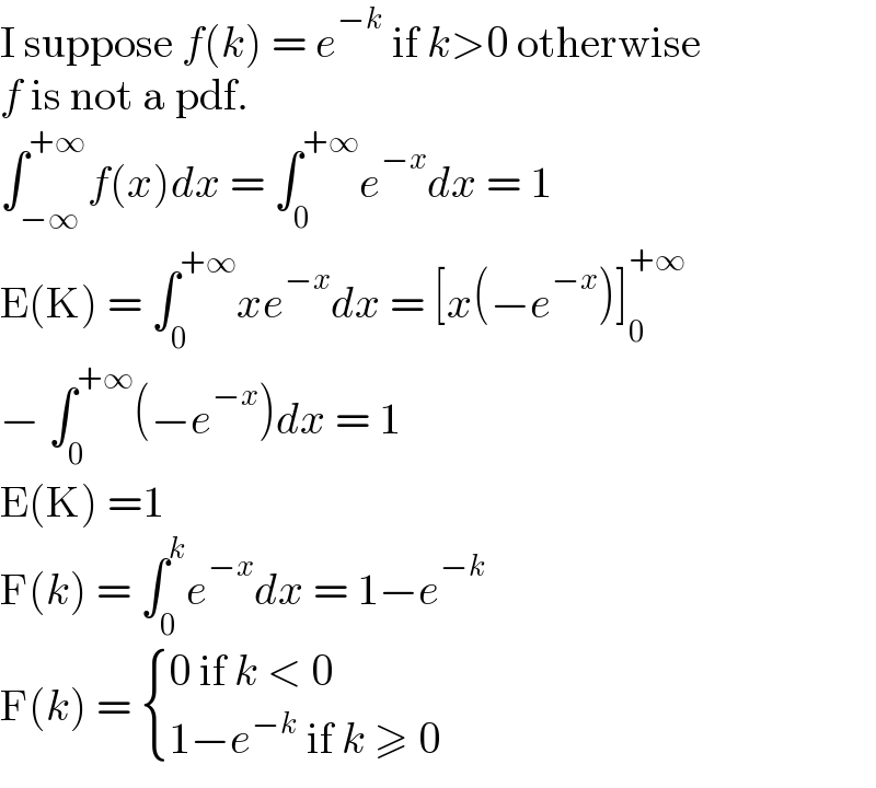 I suppose f(k) = e^(−k)  if k>0 otherwise  f is not a pdf.  ∫_(−∞) ^(+∞) f(x)dx = ∫_0 ^(+∞) e^(−x) dx = 1  E(K) = ∫_0 ^(+∞) xe^(−x) dx = [x(−e^(−x) )]_0 ^(+∞)   − ∫_0 ^(+∞) (−e^(−x) )dx = 1  E(K) =1  F(k) = ∫_0 ^k e^(−x) dx = 1−e^(−k)   F(k) =  { ((0 if k < 0)),((1−e^(−k)  if k ≥ 0)) :}  