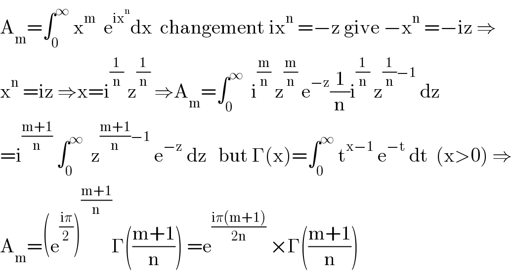 A_m =∫_0 ^∞  x^m   e^(ix^n ) dx  changement ix^n  =−z give −x^n  =−iz ⇒  x^n  =iz ⇒x=i^(1/n)  z^(1/n)  ⇒A_m =∫_0 ^∞   i^(m/n)  z^(m/n)  e^(−z) (1/n)i^(1/n)  z^((1/n)−1)  dz  =i^((m+1)/n)  ∫_0 ^∞   z^(((m+1)/n)−1)  e^(−z)  dz   but Γ(x)=∫_0 ^∞  t^(x−1)  e^(−t)  dt  (x>0) ⇒  A_m =(e^((iπ)/2) )^((m+1)/n) Γ(((m+1)/n)) =e^((iπ(m+1))/(2n))  ×Γ(((m+1)/n))  