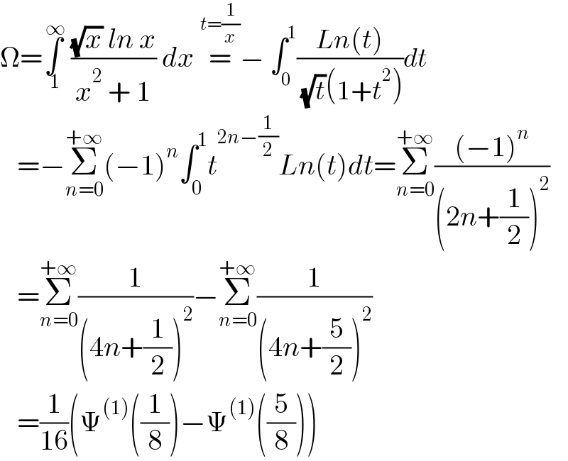 Ω=∫_( 1) ^( ∞)  (((√x) ln x)/(x^2  + 1)) dx =^(t=(1/x)) − ∫_0 ^1 ((Ln(t))/( (√t)(1+t^2 )))dt     =−Σ_(n=0) ^(+∞) (−1)^n ∫_0 ^1 t^(2n−(1/2)) Ln(t)dt=Σ_(n=0) ^(+∞) (((−1)^n )/((2n+(1/2))^2 ))     =Σ_(n=0) ^(+∞) (1/((4n+(1/2))^2 ))−Σ_(n=0) ^(+∞) (1/((4n+(5/2))^2 ))     =(1/(16))(Ψ^((1)) ((1/8))−Ψ^((1)) ((5/8)))  