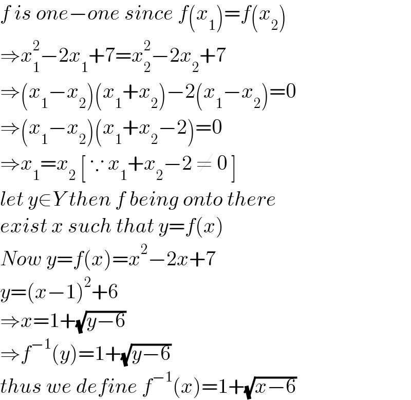 f is one−one since f(x_1 )=f(x_2 )  ⇒x_1 ^2 −2x_1 +7=x_2 ^2 −2x_2 +7  ⇒(x_1 −x_2 )(x_1 +x_2 )−2(x_1 −x_2 )=0  ⇒(x_1 −x_2 )(x_1 +x_2 −2)=0  ⇒x_1 =x_2  [ ∵ x_1 +x_2 −2 ≠ 0 ]  let y∈Y then f being onto there  exist x such that y=f(x)  Now y=f(x)=x^2 −2x+7  y=(x−1)^2 +6   ⇒x=1+(√(y−6))   ⇒f^(−1) (y)=1+(√(y−6))  thus we define f^(−1) (x)=1+(√(x−6))  