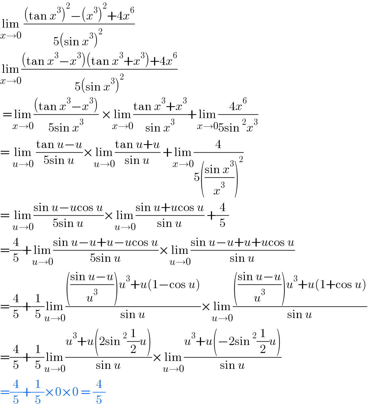 lim_(x→0)  (((tan x^3 )^2 −(x^3 )^2 +4x^6 )/(5(sin x^3 )^2  ))  lim_(x→0) (((tan x^3 −x^3 )(tan x^3 +x^3 )+4x^6 )/(5(sin x^3 )^2 ))   =lim_(x→0) (((tan x^3 −x^3 ))/(5sin x^3 )) ×lim_(x→0) ((tan x^3 +x^3 )/(sin x^3 ))+lim_(x→0) ((4x^6 )/(5sin^2 x^3 ))  = lim_(u→0)  ((tan u−u)/(5sin u))×lim_(u→0) ((tan u+u)/(sin u)) +lim_(x→0) (4/(5(((sin x^3 )/x^3 ))^2 ))  = lim_(u→0) ((sin u−ucos u)/(5sin u))×lim_(u→0) ((sin u+ucos u)/(sin u)) +(4/5)  =(4/5)+lim_(u→0) ((sin u−u+u−ucos u)/(5sin u))×lim_(u→0) ((sin u−u+u+ucos u)/(sin u))  =(4/5)+(1/5)lim_(u→0) (((((sin u−u)/u^3 ))u^3 +u(1−cos u))/(sin u))×lim_(u→0) (((((sin u−u)/u^3 ))u^3 +u(1+cos u))/(sin u))  =(4/5)+(1/5)lim_(u→0) ((u^3 +u(2sin^2 (1/2)u))/(sin u))×lim_(u→0) ((u^3 +u(−2sin^2 (1/2)u))/(sin u))  =(4/5)+(1/5)×0×0 = (4/5)  