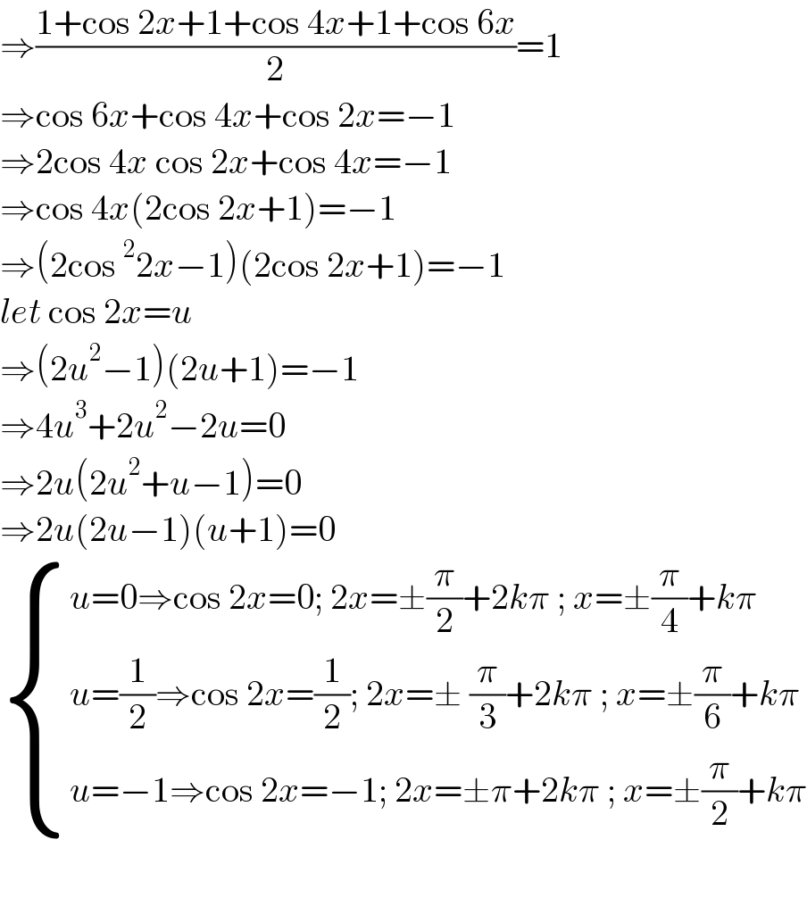 ⇒((1+cos 2x+1+cos 4x+1+cos 6x)/2)=1  ⇒cos 6x+cos 4x+cos 2x=−1  ⇒2cos 4x cos 2x+cos 4x=−1  ⇒cos 4x(2cos 2x+1)=−1  ⇒(2cos ^2 2x−1)(2cos 2x+1)=−1  let cos 2x=u  ⇒(2u^2 −1)(2u+1)=−1  ⇒4u^3 +2u^2 −2u=0  ⇒2u(2u^2 +u−1)=0  ⇒2u(2u−1)(u+1)=0   { ((u=0⇒cos 2x=0; 2x=±(π/2)+2kπ ; x=±(π/4)+kπ)),((u=(1/2)⇒cos 2x=(1/2); 2x=± (π/3)+2kπ ; x=±(π/6)+kπ )),((u=−1⇒cos 2x=−1; 2x=±π+2kπ ; x=±(π/2)+kπ)) :}    