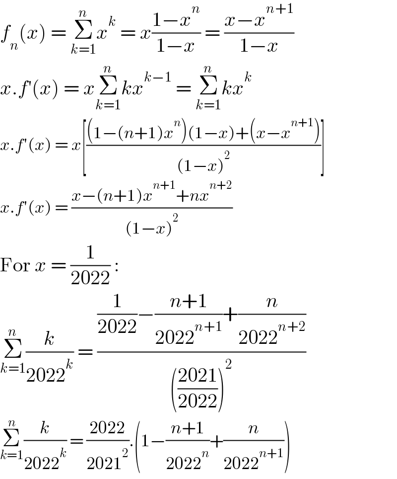 f_n (x) = Σ_(k=1) ^n x^k  = x((1−x^n )/(1−x)) = ((x−x^(n+1) )/(1−x))  x.f′(x) = xΣ_(k=1) ^n kx^(k−1)  = Σ_(k=1) ^n kx^k   x.f′(x) = x[(((1−(n+1)x^n )(1−x)+(x−x^(n+1) ))/((1−x)^2 ))]  x.f′(x) = ((x−(n+1)x^(n+1) +nx^(n+2) )/((1−x)^2 ))  For x = (1/(2022)) :  Σ_(k=1) ^n (k/(2022^k )) = (((1/(2022))−((n+1)/(2022^(n+1) ))+(n/(2022^(n+2) )))/((((2021)/(2022)))^2 ))  Σ_(k=1) ^n (k/(2022^k )) = ((2022)/(2021^2 )).(1−((n+1)/(2022^n ))+(n/(2022^(n+1) )))  