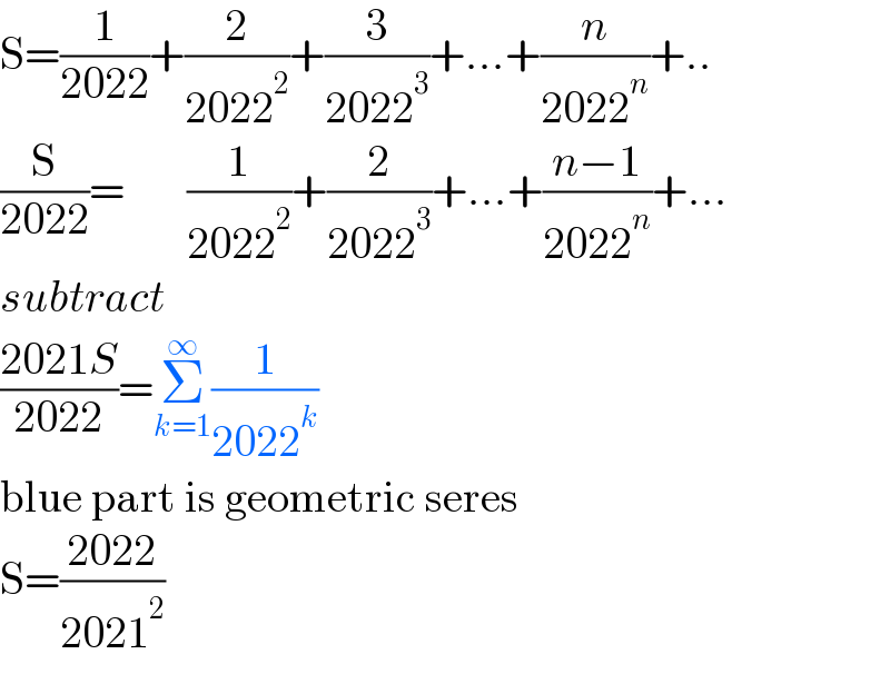 S=(1/(2022))+(2/(2022^2 ))+(3/(2022^3 ))+...+(n/(2022^n ))+..  (S/(2022))=       (1/(2022^2 ))+(2/(2022^3 ))+...+((n−1)/(2022^n ))+...  subtract  ((2021S)/(2022))=Σ_(k=1) ^∞ (1/(2022^k ))  blue part is geometric seres  S=((2022)/(2021^2 ))  