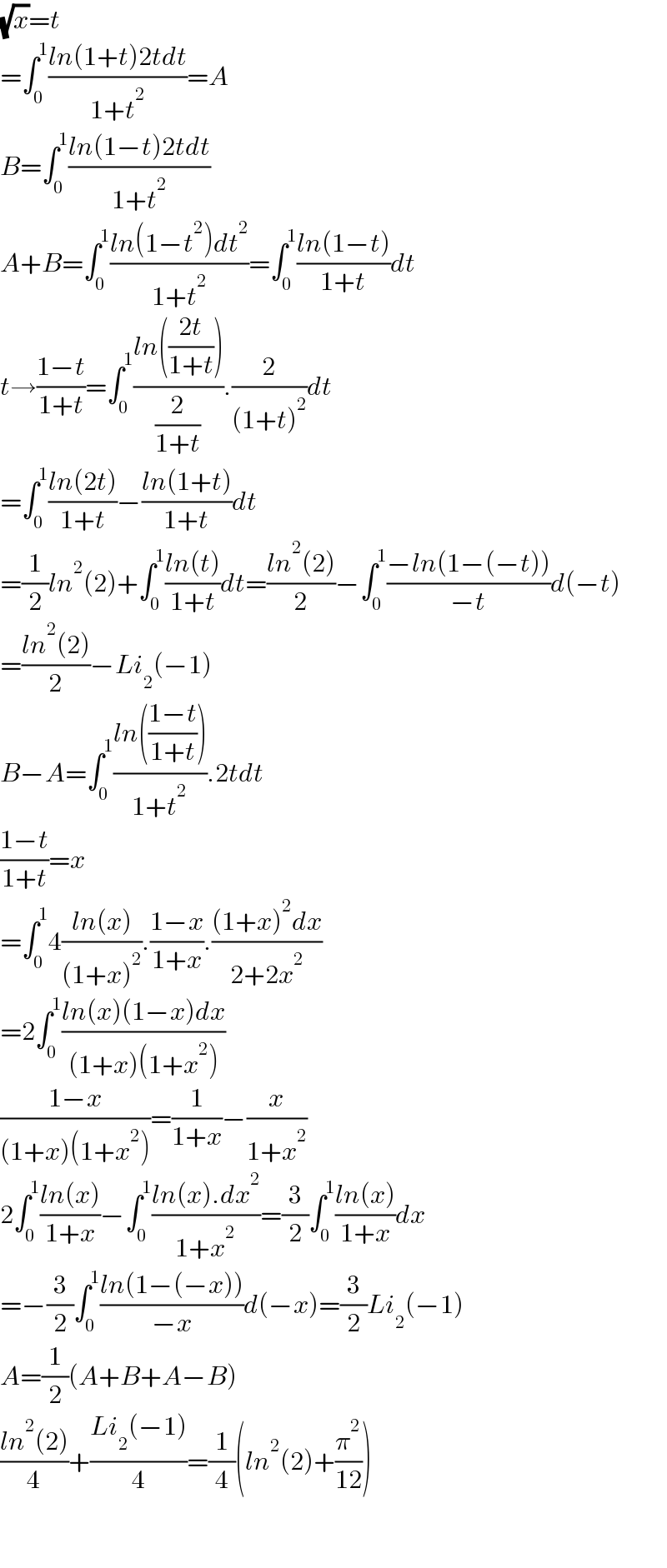 (√x)=t  =∫_0 ^1 ((ln(1+t)2tdt)/(1+t^2 ))=A  B=∫_0 ^1 ((ln(1−t)2tdt)/(1+t^2 ))  A+B=∫_0 ^1 ((ln(1−t^2 )dt^2 )/(1+t^2 ))=∫_0 ^1 ((ln(1−t))/(1+t))dt  t→((1−t)/(1+t))=∫_0 ^1 ((ln(((2t)/(1+t))))/(2/(1+t))).(2/((1+t)^2 ))dt  =∫_0 ^1 ((ln(2t))/(1+t))−((ln(1+t))/(1+t))dt  =(1/2)ln^2 (2)+∫_0 ^1 ((ln(t))/(1+t))dt=((ln^2 (2))/2)−∫_0 ^1 ((−ln(1−(−t)))/(−t))d(−t)  =((ln^2 (2))/2)−Li_2 (−1)  B−A=∫_0 ^1 ((ln(((1−t)/(1+t))))/(1+t^2 )).2tdt  ((1−t)/(1+t))=x  =∫_0 ^1 4((ln(x))/((1+x)^2 )).((1−x)/(1+x)).(((1+x)^2 dx)/(2+2x^2 ))  =2∫_0 ^1 ((ln(x)(1−x)dx)/((1+x)(1+x^2 )))  ((1−x)/((1+x)(1+x^2 )))=(1/(1+x))−(x/(1+x^2 ))  2∫_0 ^1 ((ln(x))/(1+x))−∫_0 ^1 ((ln(x).dx^2 )/(1+x^2 ))=(3/2)∫_0 ^1 ((ln(x))/(1+x))dx  =−(3/2)∫_0 ^1 ((ln(1−(−x)))/(−x))d(−x)=(3/2)Li_2 (−1)  A=(1/2)(A+B+A−B)  ((ln^2 (2))/4)+((Li_2 (−1))/4)=(1/4)(ln^2 (2)+(π^2 /(12)))      