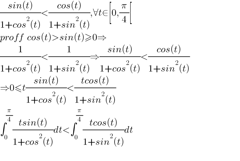 ((sin(t))/(1+cos^2 (t)))<((cos(t))/(1+sin^2 (t))),∀t∈[0,(π/4)[  proff  cos(t)>sin(t)≥0⇒  (1/(1+cos^2 (t)))<(1/(1+sin^2 (t)))⇒((sin(t))/(1+cos^2 (t)))<((cos(t))/(1+sin^2 (t)))  ⇒0≤t((sin(t))/(1+cos^2 (t)))<((tcos(t))/(1+sin^2 (t)))  ∫_0 ^(π/4) ((tsin(t))/(1+cos^2 (t)))dt<∫_0 ^(π/4) ((tcos(t))/(1+sin^2 (t)))dt    