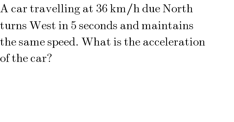 A car travelling at 36 km/h due North  turns West in 5 seconds and maintains  the same speed. What is the acceleration  of the car?  