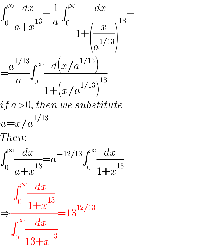 ∫_0 ^∞ (dx/(a+x^(13) ))=(1/a)∫_0 ^∞ (dx/(1+((x/a^(1/13) ))^(13) ))=  =(a^(1/13) /a)∫_0 ^∞ ((d(x/a^(1/13) ))/(1+(x/a^(1/13) )^(13) ))  if a>0, then we substitute   u=x/a^(1/13)   Then:  ∫_0 ^∞ (dx/(a+x^(13) ))=a^(−12/13) ∫_0 ^∞ (dx/(1+x^(13) ))  ⇒((∫_0 ^∞ (dx/(1+x^(13) )))/(∫_0 ^∞ (dx/(13+x^(13) ))))=13^(12/13)   
