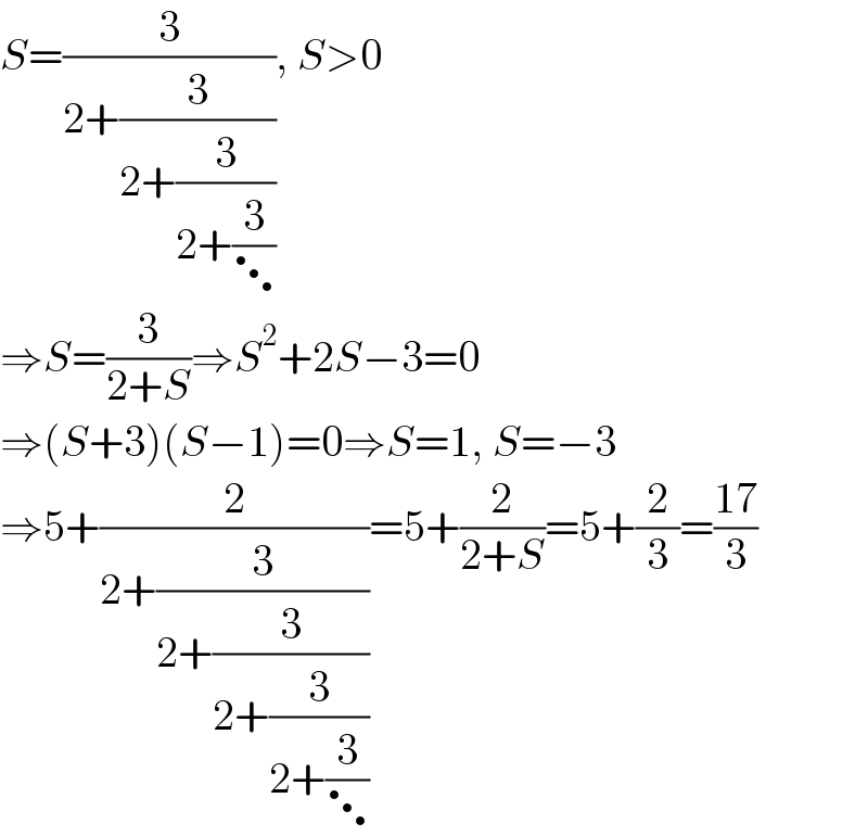 S=(3/(2+(3/(2+(3/(2+(3/⋱))))))), S>0  ⇒S=(3/(2+S))⇒S^2 +2S−3=0  ⇒(S+3)(S−1)=0⇒S=1, S=−3  ⇒5+(2/(2+(3/(2+(3/(2+(3/(2+(3/⋱)))))))))=5+(2/(2+S))=5+(2/3)=((17)/3)  