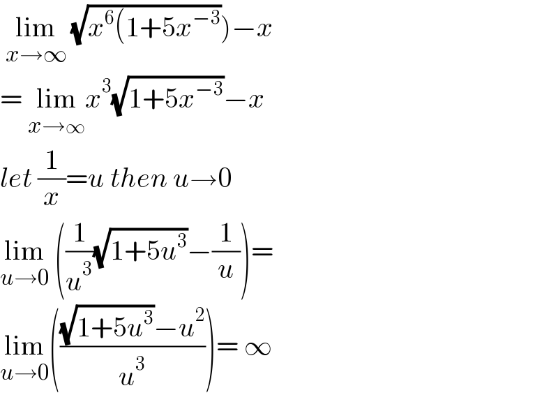  lim_(x→∞)  (√(x^6 (1+5x^(−3) )))−x  = lim_(x→∞) x^3 (√(1+5x^(−3) ))−x  let (1/x)=u then u→0  lim_(u→0)  ((1/u^3 )(√(1+5u^3 ))−(1/u))=  lim_(u→0) ((((√(1+5u^3 ))−u^2 )/u^3 ))= ∞   