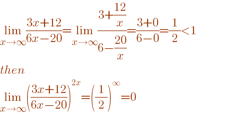 lim_(x→∞) ((3x+12)/(6x−20))=lim_(x→∞) ((3+((12)/x))/(6−((20)/x)))=((3+0)/(6−0))=(1/2)<1  then  lim_(x→∞) (((3x+12)/(6x−20)))^(2x) =((1/2))^∞ =0  