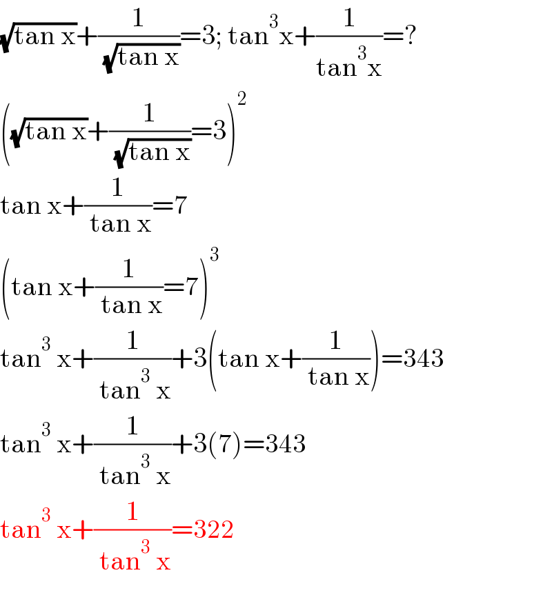 (√(tan x))+(1/( (√(tan x))))=3; tan^3 x+(1/(tan^3 x))=?  ((√(tan x))+(1/( (√(tan x))))=3)^2   tan x+(1/( tan x))=7  (tan x+(1/( tan x))=7)^3   tan^3  x+(1/( tan^3  x))+3(tan x+(1/( tan x)))=343  tan^3  x+(1/( tan^3  x))+3(7)=343  tan^3  x+(1/( tan^3  x))=322    