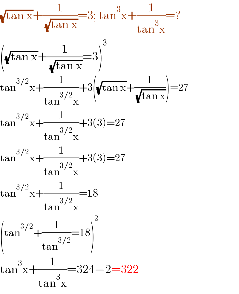 (√(tan x))+(1/( (√(tan x))))=3; tan^3 x+(1/(tan^3 x))=?  ((√(tan x))+(1/( (√(tan x))))=3)^3   tan^(3/2) x+(1/(tan^(3/2) x))+3((√(tan x))+(1/( (√(tan x)))))=27  tan^(3/2) x+(1/(tan^(3/2) x))+3(3)=27  tan^(3/2) x+(1/(tan^(3/2) x))+3(3)=27  tan^(3/2) x+(1/(tan^(3/2) x))=18  (tan^(3/2) +(1/(tan^(3/2) ))=18)^2   tan^3 x+(1/(tan^3 x))=324−2=322  