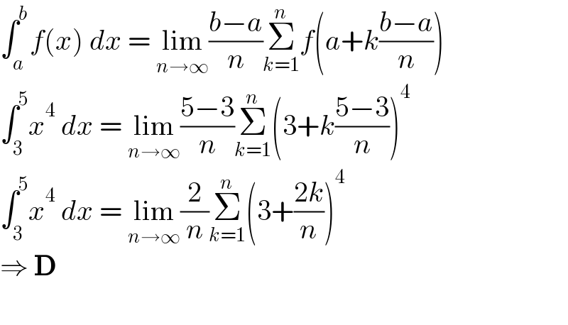 ∫_a ^b f(x) dx = lim_(n→∞) ((b−a)/n)Σ_(k=1) ^n f(a+k((b−a)/n))  ∫_3 ^5 x^4  dx = lim_(n→∞) ((5−3)/n)Σ_(k=1) ^n (3+k((5−3)/n))^4   ∫_3 ^5 x^4  dx = lim_(n→∞) (2/n)Σ_(k=1) ^n (3+((2k)/n))^4   ⇒ D    