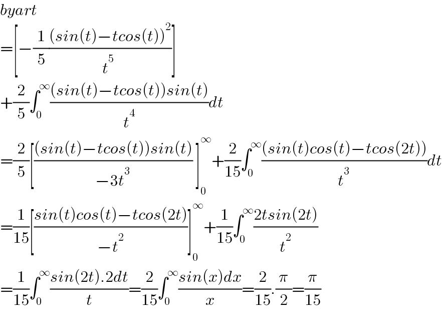 byart  =[−(1/5)(((sin(t)−tcos(t))^2 )/(t^5  ))]  +(2/5)∫_0 ^∞ (((sin(t)−tcos(t))sin(t))/t^4 )dt  =(2/5)[(((sin(t)−tcos(t))sin(t))/(−3t^3 )) ]_0 ^∞ +(2/(15))∫_0 ^∞ (((sin(t)cos(t)−tcos(2t)))/t^3 )dt  =(1/(15))[((sin(t)cos(t)−tcos(2t))/(−t^2 ))]_0 ^∞ +(1/(15))∫_0 ^∞ ((2tsin(2t))/t^2 )  =(1/(15))∫_0 ^∞ ((sin(2t).2dt)/t)=(2/(15))∫_0 ^∞ ((sin(x)dx)/x)=(2/(15)).(π/2)=(π/(15))    