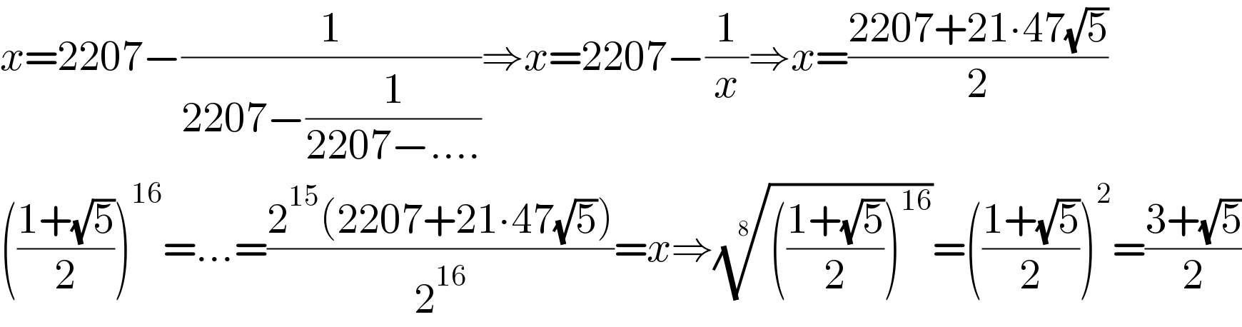 x=2207−(1/(2207−(1/(2207−....))))⇒x=2207−(1/x)⇒x=((2207+21∙47(√5))/2)  (((1+(√5))/2))^(16) =...=((2^(15) (2207+21∙47(√5)))/2^(16) )=x⇒(((((1+(√5))/2))^(16) ))^(1/8) =(((1+(√5))/2))^2 =((3+(√5))/2)  