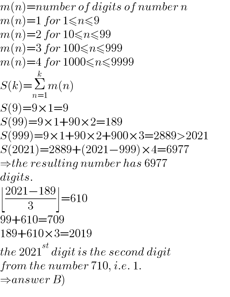 m(n)=number of digits of number n  m(n)=1 for 1≤n≤9  m(n)=2 for 10≤n≤99  m(n)=3 for 100≤n≤999  m(n)=4 for 1000≤n≤9999  S(k)=Σ_(n=1) ^k m(n)  S(9)=9×1=9  S(99)=9×1+90×2=189  S(999)=9×1+90×2+900×3=2889>2021  S(2021)=2889+(2021−999)×4=6977  ⇒the resulting number has 6977  digits.  ⌊((2021−189)/3)⌋=610  99+610=709  189+610×3=2019  the 2021^(st)  digit is the second digit  from the number 710, i.e. 1.  ⇒answer B)  