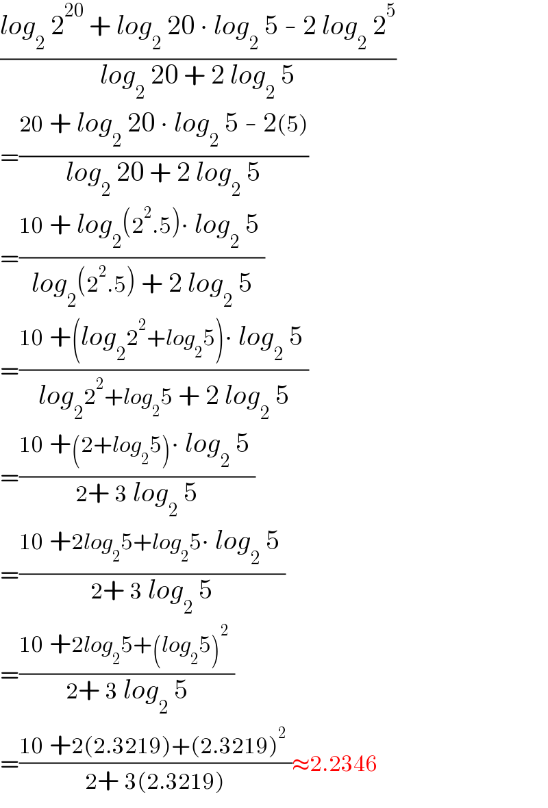 ((log_2  2^(20)  + log_2  20 ∙ log_2  5 - 2 log_2  2^5 )/(log_2  20 + 2 log_2  5))   =((20 + log_2  20 ∙ log_2  5 - 2(5))/(log_2  20 + 2 log_2  5))    =((10 + log_2 (2^2 .5)∙ log_2  5 )/(log_2 (2^2 .5) + 2 log_2  5))    =((10 +(log_2 2^2 +log_2 5)∙ log_2  5 )/(log_2 2^2 +log_2 5 + 2 log_2  5))    =((10 +(2+log_2 5)∙ log_2  5 )/(2+ 3 log_2  5))    =((10 +2log_2 5+log_2 5∙ log_2  5 )/(2+ 3 log_2  5))    =((10 +2log_2 5+(log_2 5)^2  )/(2+ 3 log_2  5))    =((10 +2(2.3219)+(2.3219)^2  )/(2+ 3(2.3219)))≈2.2346  