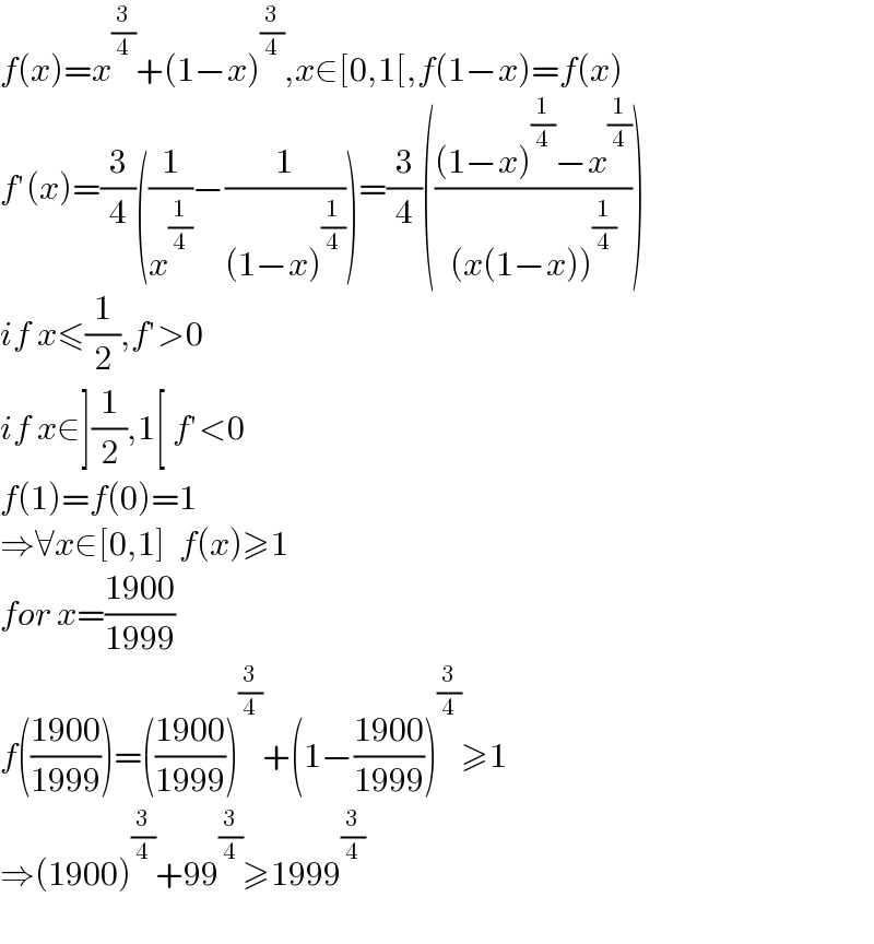 f(x)=x^(3/4) +(1−x)^(3/4) ,x∈[0,1[,f(1−x)=f(x)  f′(x)=(3/4)((1/x^(1/4) )−(1/((1−x)^(1/4) )))=(3/4)((((1−x)^(1/4) −x^(1/4) )/((x(1−x))^(1/4) )))  if x≤(1/2),f′>0  if x∈](1/2),1[ f′<0  f(1)=f(0)=1  ⇒∀x∈[0,1]  f(x)≥1  for x=((1900)/(1999))  f(((1900)/(1999)))=(((1900)/(1999)))^(3/4) +(1−((1900)/(1999)))^(3/4) ≥1  ⇒(1900)^(3/4) +99^(3/4) ≥1999^(3/4)     