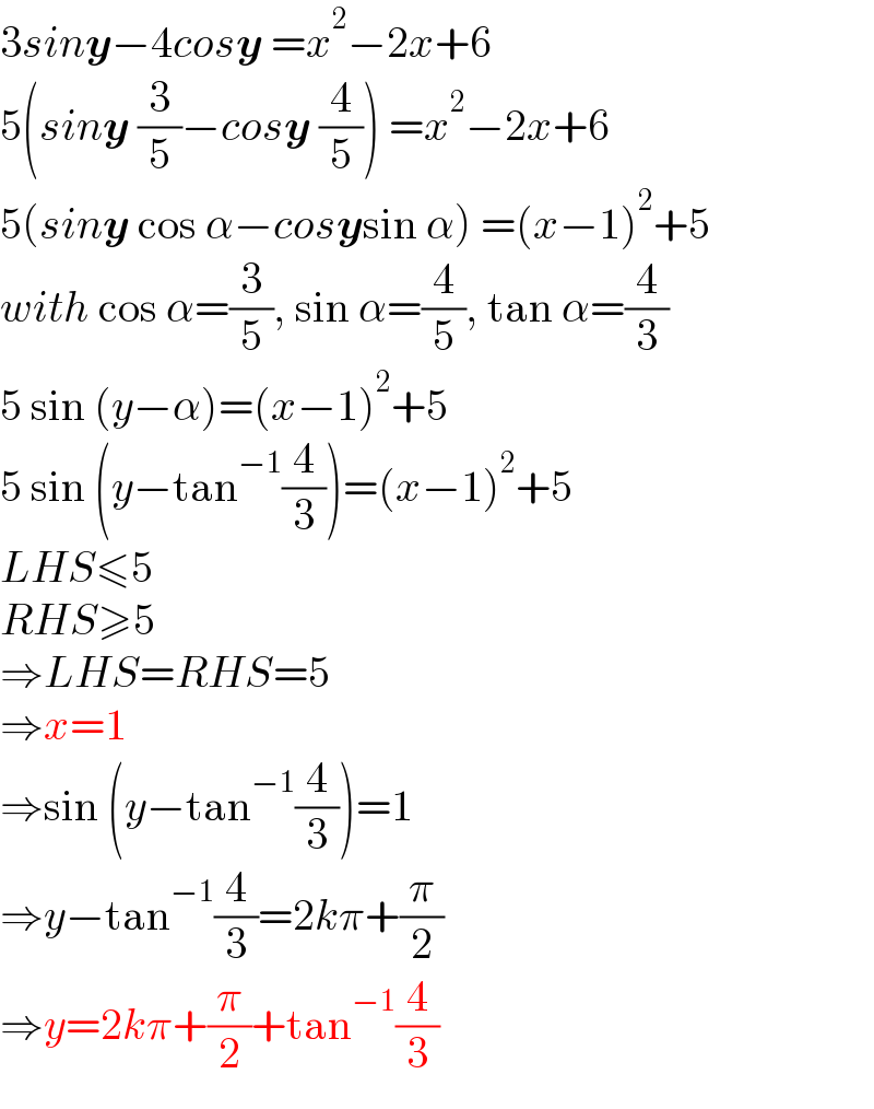 3siny−4cosy =x^2 −2x+6  5(siny (3/5)−cosy (4/5)) =x^2 −2x+6  5(siny cos α−cosysin α) =(x−1)^2 +5  with cos α=(3/5), sin α=(4/5), tan α=(4/3)  5 sin (y−α)=(x−1)^2 +5  5 sin (y−tan^(−1) (4/3))=(x−1)^2 +5  LHS≤5  RHS≥5  ⇒LHS=RHS=5  ⇒x=1  ⇒sin (y−tan^(−1) (4/3))=1  ⇒y−tan^(−1) (4/3)=2kπ+(π/2)  ⇒y=2kπ+(π/2)+tan^(−1) (4/3)  