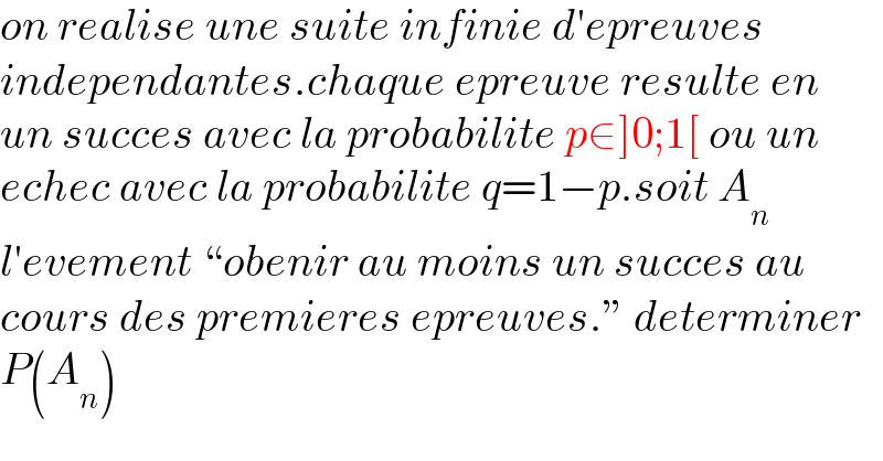 on realise une suite infinie d′epreuves  independantes.chaque epreuve resulte en  un succes avec la probabilite p∈]0;1[ ou un  echec avec la probabilite q=1−p.soit A_n   l′evement ♮obenir au moins un succes au  cours des premieres epreuves.ε determiner  P(A_n )  