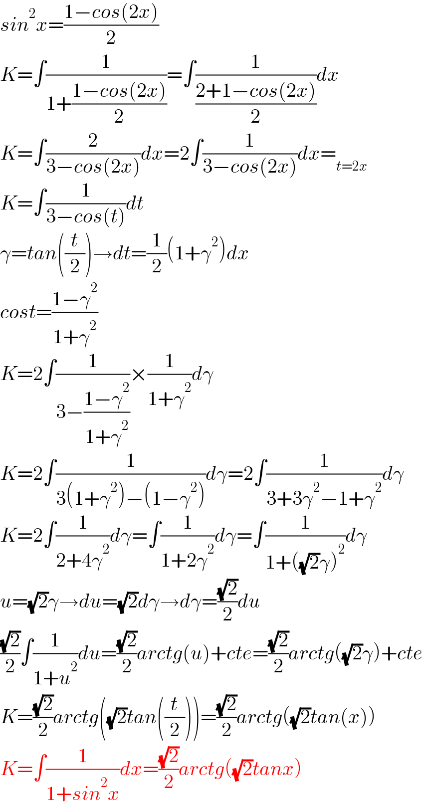 sin^2 x=((1−cos(2x))/2)  K=∫(1/(1+((1−cos(2x))/2)))=∫(1/((2+1−cos(2x))/2))dx  K=∫(2/(3−cos(2x)))dx=2∫(1/(3−cos(2x)))dx=_(t=2x)   K=∫(1/(3−cos(t)))dt  γ=tan((t/2))→dt=(1/2)(1+γ^2 )dx  cost=((1−γ^2 )/(1+γ^2 ))  K=2∫(1/(3−((1−γ^2 )/(1+γ^2 ))))×(1/(1+γ^2 ))dγ  K=2∫(1/(3(1+γ^2 )−(1−γ^2 )))dγ=2∫(1/(3+3γ^2 −1+γ^2 ))dγ  K=2∫(1/(2+4γ^2 ))dγ=∫(1/(1+2γ^2 ))dγ=∫(1/(1+((√2)γ)^2 ))dγ  u=(√2)γ→du=(√2)dγ→dγ=((√2)/2)du  ((√2)/2)∫(1/(1+u^2 ))du=((√2)/2)arctg(u)+cte=((√2)/2)arctg((√2)γ)+cte  K=((√2)/2)arctg((√2)tan((t/2)))=((√2)/2)arctg((√2)tan(x))  K=∫(1/(1+sin^2 x))dx=((√2)/2)arctg((√2)tanx)  