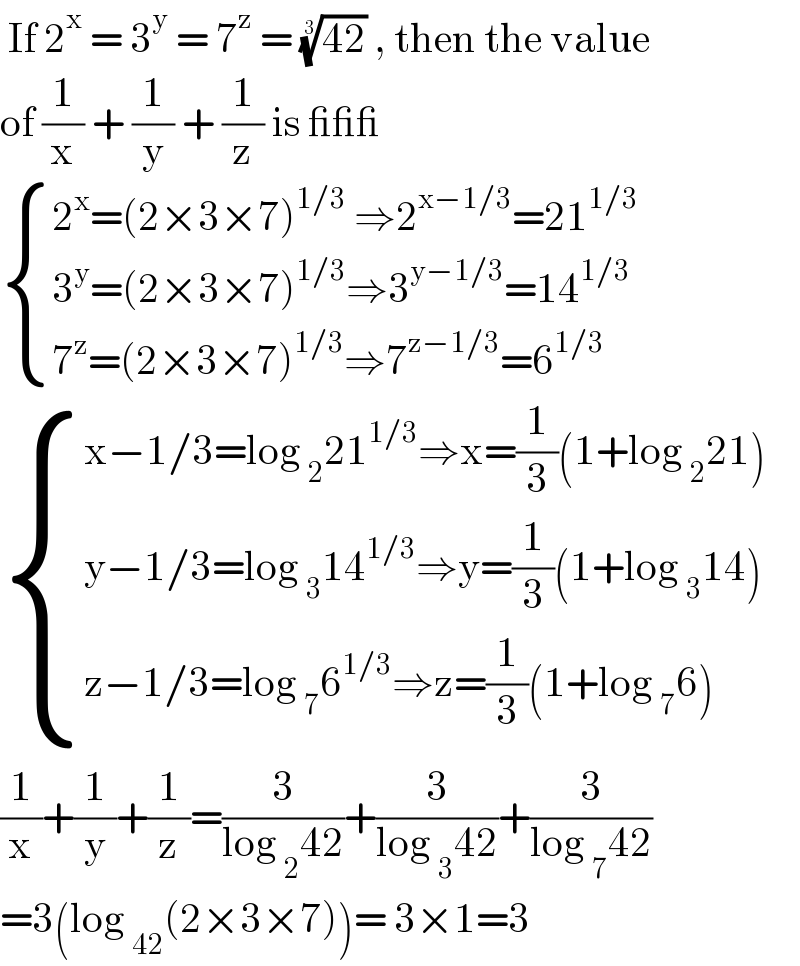  If 2^x  = 3^y  = 7^z  = ((42))^(1/3)  , then the value  of (1/x) + (1/y) + (1/z) is ___   { ((2^x =(2×3×7)^(1/3)  ⇒2^(x−1/3) =21^(1/3) )),((3^y =(2×3×7)^(1/3) ⇒3^(y−1/3) =14^(1/3) )),((7^z =(2×3×7)^(1/3) ⇒7^(z−1/3) =6^(1/3) )) :}   { ((x−1/3=log _2 21^(1/3) ⇒x=(1/3)(1+log _2 21))),((y−1/3=log _3 14^(1/3) ⇒y=(1/3)(1+log _3 14))),((z−1/3=log _7 6^(1/3) ⇒z=(1/3)(1+log _7 6))) :}  (1/x)+(1/y)+(1/z)=(3/(log _2 42))+(3/(log _3 42))+(3/(log _7 42))  =3(log _(42) (2×3×7))= 3×1=3  