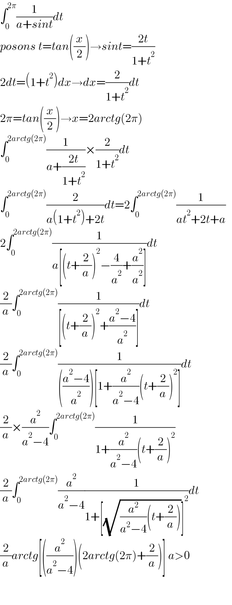 ∫_0 ^(2π) (1/(a+sint))dt  posons t=tan((x/2))→sint=((2t)/(1+t^2 ))  2dt=(1+t^2 )dx→dx=(2/(1+t^2 ))dt  2π=tan((x/2))→x=2arctg(2π)  ∫_0 ^(2arctg(2π)) (1/(a+((2t)/(1+t^2 ))))×(2/(1+t^2 ))dt  ∫_0 ^(2arctg(2π)) (2/(a(1+t^2 )+2t))dt=2∫_0 ^(2arctg(2π)) (1/(at^2 +2t+a))  2∫_0 ^(2arctg(2π)) (1/(a[(t+(2/a))^2 −(4/a^2 )+(a^2 /a^2 )]))dt  (2/a)∫_0 ^(2arctg(2π)) (1/([(t+(2/a))^2 +((a^2 −4)/a^2 )]))dt  (2/a)∫_0 ^(2arctg(2π)) (1/((((a^2 −4)/a^2 ))[1+(a^2 /(a^2 −4))(t+(2/a))^2 ]))dt  (2/a)×(a^2 /(a^2 −4))∫_0 ^(2arctg(2π)) (1/(1+(a^2 /(a^2 −4))(t+(2/a))^2 ))  (2/a)∫_0 ^(2arctg(2π)) (a^2 /(a^2 −4))(1/(1+[(√((a^2 /(a^2 −4))(t+(2/a))))]^2 ))dt  (2/a)arctg[((a^2 /(a^2 −4)))(2arctg(2π)+(2/a))] a>0      