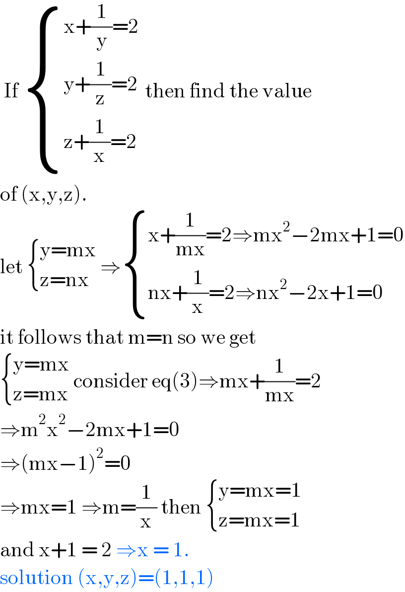  If  { ((x+(1/y)=2)),((y+(1/z)=2)),((z+(1/x)=2 )) :} then find the value  of (x,y,z).   let  { ((y=mx)),((z=nx)) :} ⇒ { ((x+(1/(mx))=2⇒mx^2 −2mx+1=0)),((nx+(1/x)=2⇒nx^2 −2x+1=0)) :}  it follows that m=n so we get   { ((y=mx)),((z=mx)) :} consider eq(3)⇒mx+(1/(mx))=2  ⇒m^2 x^2 −2mx+1=0  ⇒(mx−1)^2 =0  ⇒mx=1 ⇒m=(1/x) then  { ((y=mx=1)),((z=mx=1)) :}  and x+1 = 2 ⇒x = 1.   solution (x,y,z)=(1,1,1)  