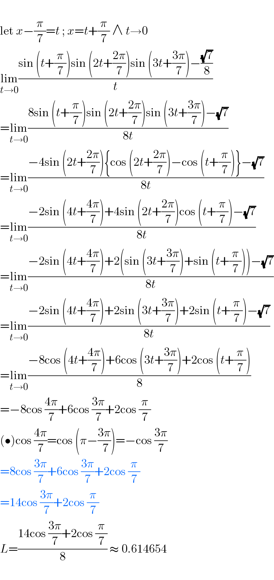    let x−(π/7)=t ; x=t+(π/7) ∧ t→0  lim_(t→0) ((sin (t+(π/7))sin (2t+((2π)/7))sin (3t+((3π)/7))−((√7)/8))/t)  =lim_(t→0) ((8sin (t+(π/7))sin (2t+((2π)/7))sin (3t+((3π)/7))−(√7))/(8t))  =lim_(t→0) ((−4sin (2t+((2π)/7)){cos (2t+((2π)/7))−cos (t+(π/7))}−(√7))/(8t))  =lim_(t→0) ((−2sin (4t+((4π)/7))+4sin (2t+((2π)/7))cos (t+(π/7))−(√7))/(8t))  =lim_(t→0) ((−2sin (4t+((4π)/7))+2(sin (3t+((3π)/7))+sin (t+(π/7)))−(√7))/(8t))  =lim_(t→0) ((−2sin (4t+((4π)/7))+2sin (3t+((3π)/7))+2sin (t+(π/7))−(√7))/(8t))  =lim_(t→0) ((−8cos (4t+((4π)/7))+6cos (3t+((3π)/7))+2cos (t+(π/7)))/8)  =−8cos ((4π)/7)+6cos ((3π)/7)+2cos (π/7)  (•)cos ((4π)/7)=cos (π−((3π)/( 7)))=−cos ((3π)/7)  =8cos ((3π)/7)+6cos ((3π)/7)+2cos (π/7)  =14cos ((3π)/7)+2cos (π/7)  L=((14cos ((3π)/7)+2cos (π/7))/8) ≈ 0.614654    