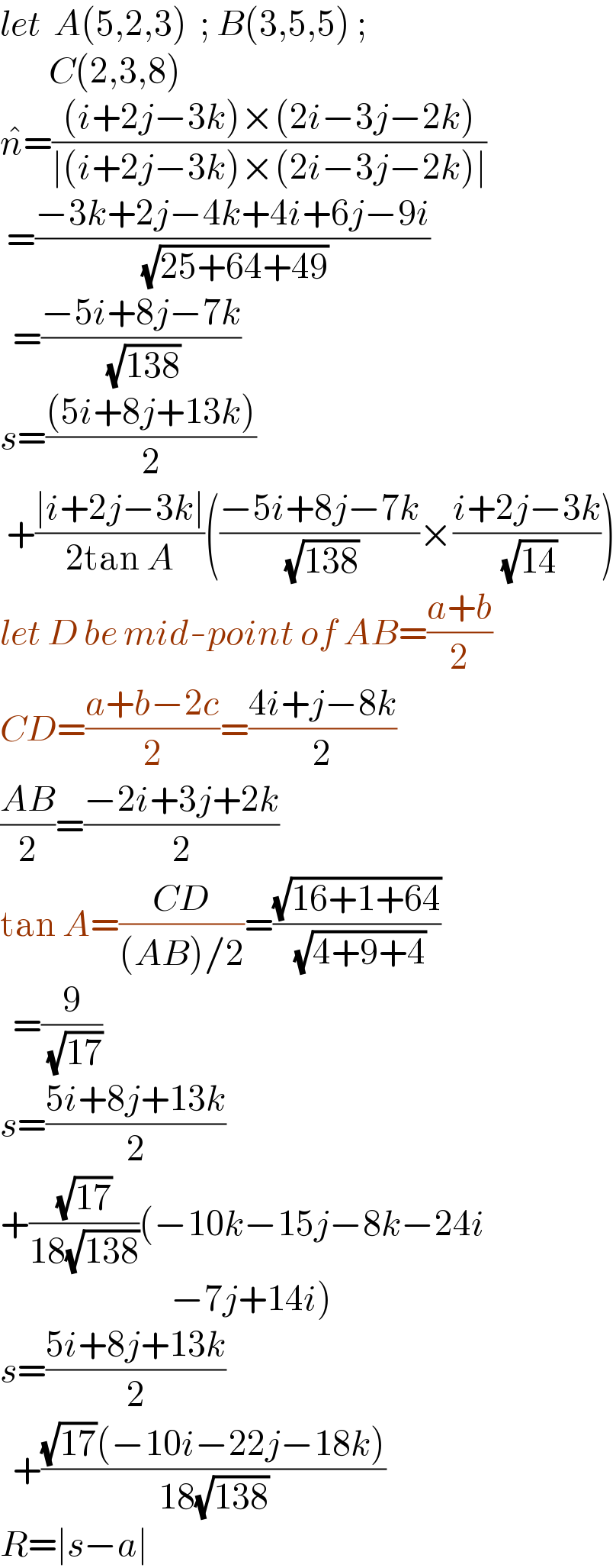 let  A(5,2,3)  ; B(3,5,5) ;           C(2,3,8)  n^  =(((i+2j−3k)×(2i−3j−2k))/(∣(i+2j−3k)×(2i−3j−2k)∣))   =((−3k+2j−4k+4i+6j−9i)/( (√(25+64+49))))    =((−5i+8j−7k)/( (√(138))))  s=(((5i+8j+13k))/2)   +((∣i+2j−3k∣)/(2tan A))(((−5i+8j−7k)/( (√(138))))×((i+2j−3k)/( (√(14)))))  let D be mid-point of AB=((a+b)/2)  CD=((a+b−2c)/2)=((4i+j−8k)/2)  ((AB)/2)=((−2i+3j+2k)/2)  tan A=((CD)/((AB)/2))=((√(16+1+64))/( (√(4+9+4))))    =(9/( (√(17))))  s=((5i+8j+13k)/2)  +((√(17))/(18(√(138))))(−10k−15j−8k−24i                              −7j+14i)  s=((5i+8j+13k)/2)    +(((√(17))(−10i−22j−18k))/(18(√(138))))  R=∣s−a∣  