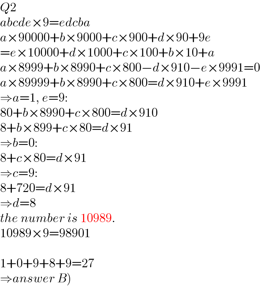Q2  abcde×9=edcba  a×90000+b×9000+c×900+d×90+9e  =e×10000+d×1000+c×100+b×10+a  a×8999+b×8990+c×800−d×910−e×9991=0  a×89999+b×8990+c×800=d×910+e×9991  ⇒a=1, e=9:  80+b×8990+c×800=d×910  8+b×899+c×80=d×91  ⇒b=0:  8+c×80=d×91  ⇒c=9:  8+720=d×91  ⇒d=8  the number is 10989.  10989×9=98901    1+0+9+8+9=27  ⇒answer B)  