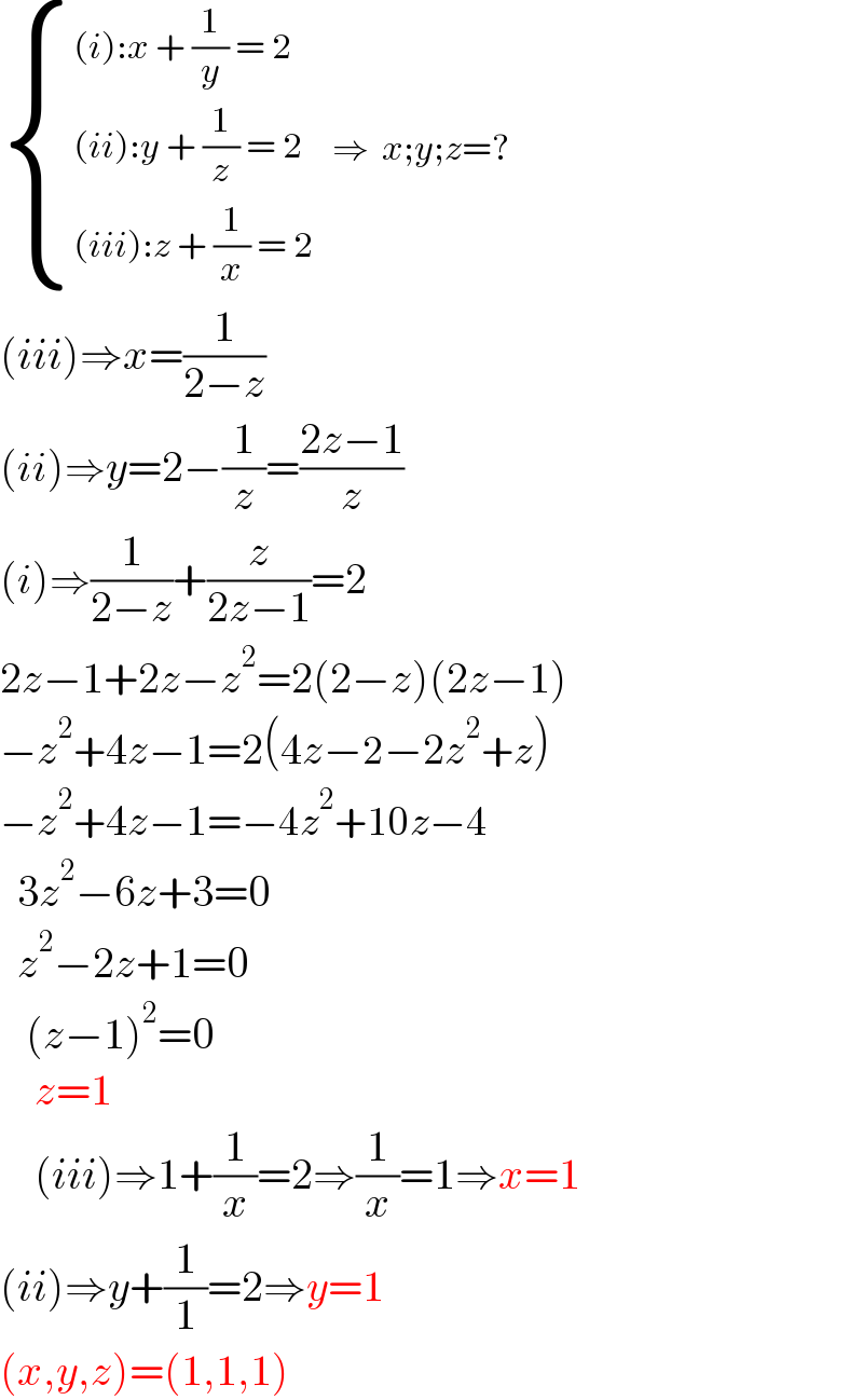  { (((i):x + (1/y) = 2)),(((ii):y + (1/z) = 2)),(((iii):z + (1/x) = 2)) :}   ⇒  x;y;z=?  (iii)⇒x=(1/(2−z))  (ii)⇒y=2−(1/z)=((2z−1)/z)  (i)⇒(1/(2−z))+(z/(2z−1))=2  2z−1+2z−z^2 =2(2−z)(2z−1)  −z^2 +4z−1=2(4z−2−2z^2 +z)  −z^2 +4z−1=−4z^2 +10z−4    3z^2 −6z+3=0    z^2 −2z+1=0     (z−1)^2 =0      z=1      (iii)⇒1+(1/x)=2⇒(1/x)=1⇒x=1  (ii)⇒y+(1/1)=2⇒y=1  (x,y,z)=(1,1,1)  