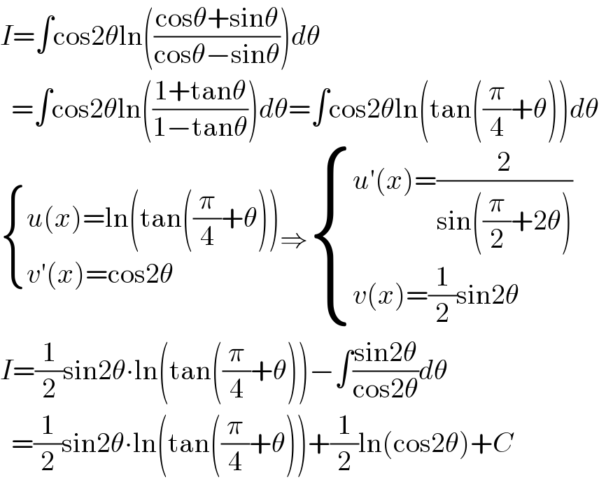 I=∫cos2θln(((cosθ+sinθ)/(cosθ−sinθ)))dθ    =∫cos2θln(((1+tanθ)/(1−tanθ)))dθ=∫cos2θln(tan((π/4)+θ))dθ   { ((u(x)=ln(tan((π/4)+θ)))),((v′(x)=cos2θ)) :}⇒ { ((u′(x)=(2/(sin((π/2)+2θ))))),((v(x)=(1/2)sin2θ)) :}  I=(1/2)sin2θ∙ln(tan((π/4)+θ))−∫((sin2θ)/(cos2θ))dθ    =(1/2)sin2θ∙ln(tan((π/4)+θ))+(1/2)ln(cos2θ)+C  