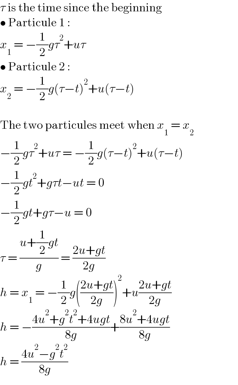 τ is the time since the beginning  • Particule 1 :  x_1  = −(1/2)gτ^2 +uτ  • Particule 2 :  x_2  = −(1/2)g(τ−t)^2 +u(τ−t)    The two particules meet when x_1  = x_2   −(1/2)gτ^2 +uτ = −(1/2)g(τ−t)^2 +u(τ−t)  −(1/2)gt^2 +gτt−ut = 0  −(1/2)gt+gτ−u = 0  τ = ((u+(1/2)gt)/g) = ((2u+gt)/(2g))  h = x_1  = −(1/2)g(((2u+gt)/(2g)))^2 +u((2u+gt)/(2g))  h = −((4u^2 +g^2 t^2 +4ugt)/(8g))+((8u^2 +4ugt)/(8g))  h = ((4u^2 −g^2 t^2 )/(8g))  