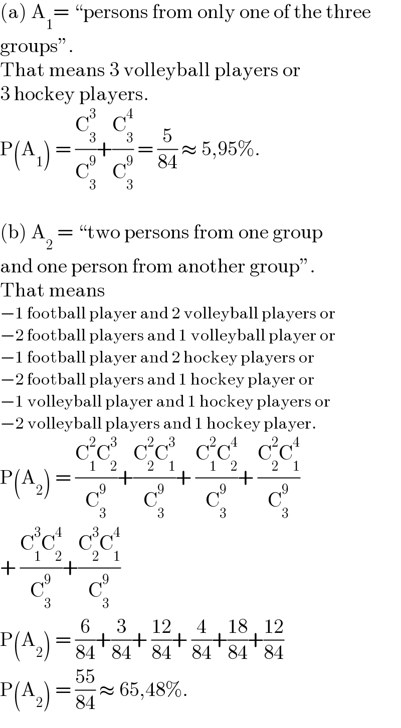(a) A_1 = ♮persons from only one of the three  groupsε.  That means 3 volleyball players or  3 hockey players.  P(A_1 ) = (C_3 ^3 /C_3 ^9 )+(C_3 ^4 /C_3 ^9 ) = (5/(84)) ≈ 5,95%.    (b) A_2  = ♮two persons from one group  and one person from another groupε.  That means  −1 football player and 2 volleyball players or  −2 football players and 1 volleyball player or  −1 football player and 2 hockey players or  −2 football players and 1 hockey player or  −1 volleyball player and 1 hockey players or  −2 volleyball players and 1 hockey player.  P(A_2 ) = ((C_1 ^2 C_2 ^3 )/C_3 ^9 )+((C_2 ^2 C_1 ^3 )/C_3 ^9 )+ ((C_1 ^2 C_2 ^4 )/C_3 ^9 )+ ((C_2 ^2 C_1 ^4 )/C_3 ^9 )  + ((C_1 ^3 C_2 ^4 )/C_3 ^9 )+((C_2 ^3 C_1 ^4 )/C_3 ^9 )  P(A_2 ) = (6/(84))+(3/(84))+ ((12)/(84))+ (4/(84))+((18)/(84))+((12)/(84))  P(A_2 ) = ((55)/(84)) ≈ 65,48%.  