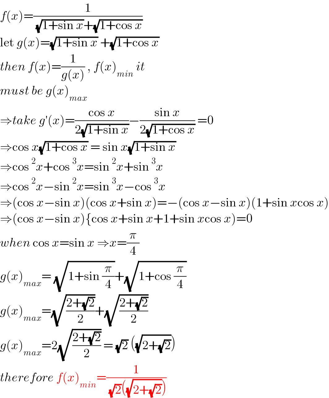 f(x)=(1/( (√(1+sin x))+(√(1+cos x))))   let g(x)=(√(1+sin x)) +(√(1+cos x))  then f(x)=(1/(g(x))) , f(x)_(min)  it  must be g(x)_(max)   ⇒take g′(x)=((cos x)/(2(√(1+sin x))))−((sin x)/(2(√(1+cos x)))) =0  ⇒cos x(√(1+cos x)) = sin x(√(1+sin x))  ⇒cos ^2 x+cos ^3 x=sin ^2 x+sin ^3 x  ⇒cos ^2 x−sin ^2 x=sin ^3 x−cos ^3 x  ⇒(cos x−sin x)(cos x+sin x)=−(cos x−sin x)(1+sin xcos x)  ⇒(cos x−sin x){cos x+sin x+1+sin xcos x)=0  when cos x=sin x ⇒x=(π/4)  g(x)_(max) = (√(1+sin (π/4)))+(√(1+cos (π/4)))  g(x)_(max) =(√((2+(√2))/2))+(√((2+(√2))/2))  g(x)_(max) =2(√((2+(√2))/2)) = (√2) ((√(2+(√2))))  therefore f(x)_(min) =(1/( (√2)((√(2+(√2))))))  
