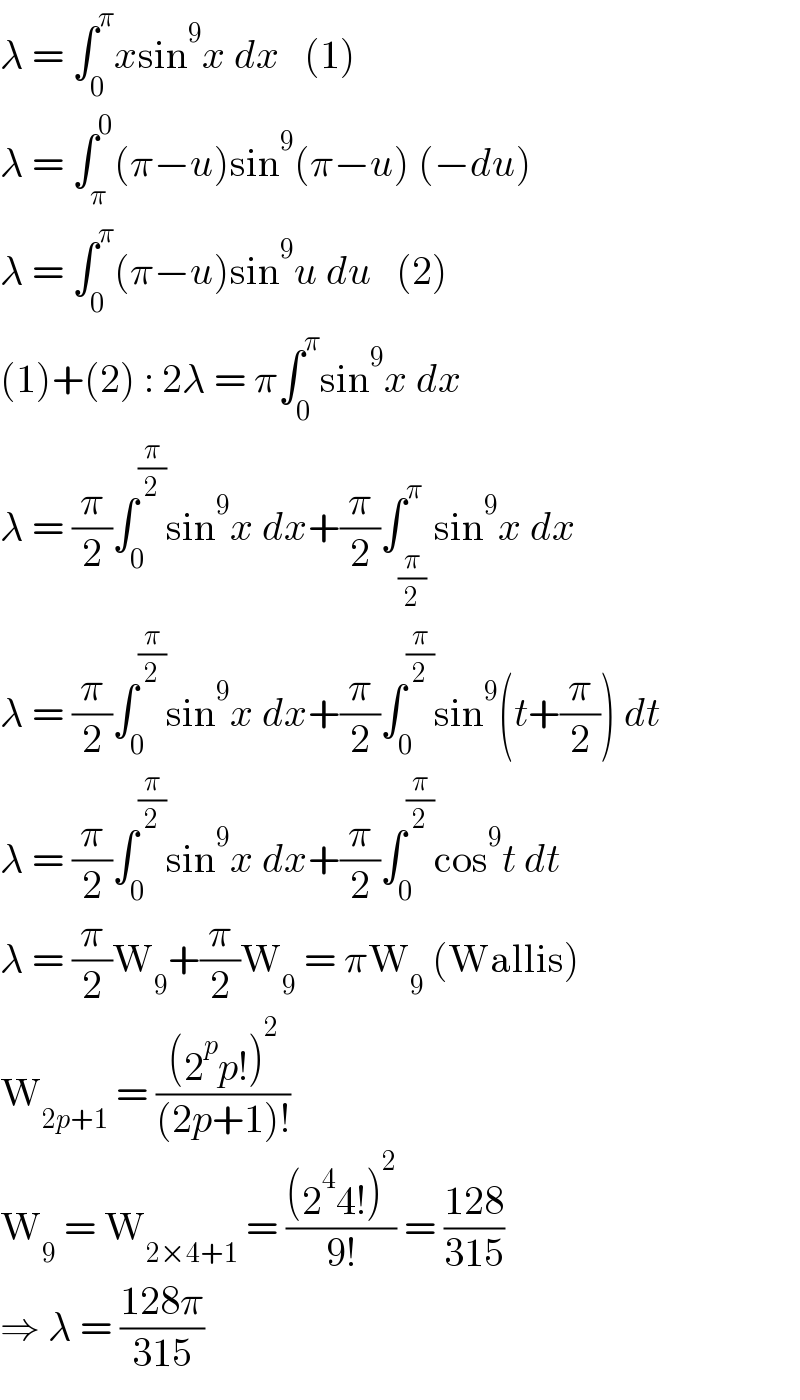λ = ∫_0 ^π xsin^9 x dx   (1)  λ = ∫_π ^0 (π−u)sin^9 (π−u) (−du)  λ = ∫_0 ^π (π−u)sin^9 u du   (2)  (1)+(2) : 2λ = π∫_0 ^π sin^9 x dx  λ = (π/2)∫_0 ^(π/2) sin^9 x dx+(π/2)∫_(π/2) ^π sin^9 x dx  λ = (π/2)∫_0 ^(π/2) sin^9 x dx+(π/2)∫_0 ^(π/2) sin^9 (t+(π/2)) dt  λ = (π/2)∫_0 ^(π/2) sin^9 x dx+(π/2)∫_0 ^(π/2) cos^9 t dt  λ = (π/2)W_9 +(π/2)W_9  = πW_9  (Wallis)  W_(2p+1)  = (((2^p p!)^2 )/((2p+1)!))  W_9  = W_(2×4+1)  = (((2^4 4!)^2 )/(9!)) = ((128)/(315))  ⇒ λ = ((128π)/(315))  