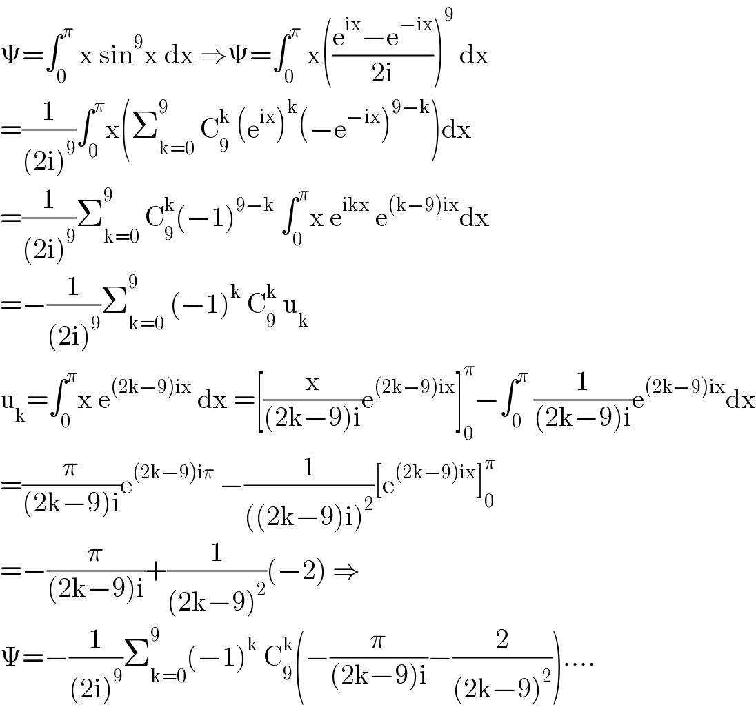 Ψ=∫_0 ^π  x sin^9 x dx ⇒Ψ=∫_0 ^π  x(((e^(ix) −e^(−ix) )/(2i)))^9  dx  =(1/((2i)^9 ))∫_0 ^π x(Σ_(k=0) ^9  C_9 ^k  (e^(ix) )^k (−e^(−ix) )^(9−k) )dx  =(1/((2i)^9 ))Σ_(k=0) ^9  C_9 ^k (−1)^(9−k)  ∫_0 ^π x e^(ikx)  e^((k−9)ix) dx  =−(1/((2i)^9 ))Σ_(k=0) ^9  (−1)^k  C_9 ^k  u_k   u_k =∫_0 ^π x e^((2k−9)ix)  dx =[(x/((2k−9)i))e^((2k−9)ix) ]_0 ^π −∫_0 ^π  (1/((2k−9)i))e^((2k−9)ix) dx  =(π/((2k−9)i))e^((2k−9)iπ)  −(1/(((2k−9)i)^2 ))[e^((2k−9)ix) ]_0 ^π   =−(π/((2k−9)i))+(1/((2k−9)^2 ))(−2) ⇒  Ψ=−(1/((2i)^9 ))Σ_(k=0) ^9 (−1)^k  C_9 ^k (−(π/((2k−9)i))−(2/((2k−9)^2 )))....  
