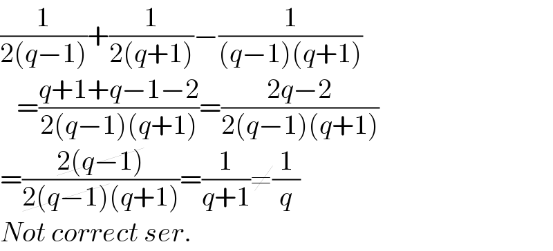 (1/(2(q−1)))+(1/(2(q+1)))−(1/((q−1)(q+1)))     =((q+1+q−1−2)/(2(q−1)(q+1)))=((2q−2)/(2(q−1)(q+1)))  =((2(q−1))/(2(q−1)(q+1)))=(1/(q+1))≠(1/q)  Not correct ser.  
