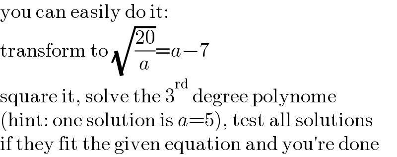 you can easily do it:  transform to (√((20)/a))=a−7  square it, solve the 3^(rd)  degree polynome  (hint: one solution is a=5), test all solutions  if they fit the given equation and you′re done  
