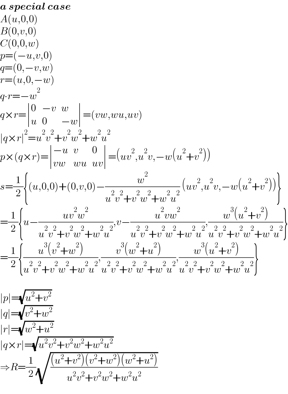 a special case  A(u,0,0)  B(0,v,0)  C(0,0,w)  p=(−u,v,0)  q=(0,−v,w)  r=(u,0,−w)  q∙r=−w^2   q×r= determinant ((0,(−v),w),(u,0,(−w)))=(vw,wu,uv)  ∣q×r∣^2 =u^2 v^2 +v^2 w^2 +w^2 u^2   p×(q×r)= determinant (((−u),v,0),((vw),(wu),(uv)))=(uv^2 ,u^2 v,−w(u^2 +v^2 ))  s=(1/2){(u,0,0)+(0,v,0)−(w^2 /(u^2 v^2 +v^2 w^2 +w^2 u^2 )) (uv^2 ,u^2 v,−w(u^2 +v^2 ))}  =(1/2){u−((uv^2 w^2 )/(u^2 v^2 +v^2 w^2 +w^2 u^2 )),v−((u^2 vw^2 )/(u^2 v^2 +v^2 w^2 +w^2 u^2 )),((w^3 (u^2 +v^2 ))/(u^2 v^2 +v^2 w^2 +w^2 u^2 ))}  =(1/2){((u^3 (v^2 +w^2 ))/(u^2 v^2 +v^2 w^2 +w^2 u^2 )),((v^3 (w^2 +u^2 ))/(u^2 v^2 +v^2 w^2 +w^2 u^2 )),((w^3 (u^2 +v^2 ))/(u^2 v^2 +v^2 w^2 +w^2 u^2 ))}    ∣p∣=(√(u^2 +v^2 ))  ∣q∣=(√(v^2 +w^2 ))  ∣r∣=(√(w^2 +u^2 ))  ∣q×r∣=(√(u^2 v^2 +v^2 w^2 +w^2 u^2 ))  ⇒R=(1/2)(√(((u^2 +v^2 )(v^2 +w^2 )(w^2 +u^2 ))/(u^2 v^2 +v^2 w^2 +w^2 u^2 )))  