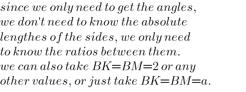 since we only need to get the angles,  we don′t need to know the absolute  lengthes of the sides, we only need  to know the ratios between them.  we can also take BK=BM=2 or any  other values, or just take BK=BM=a.  