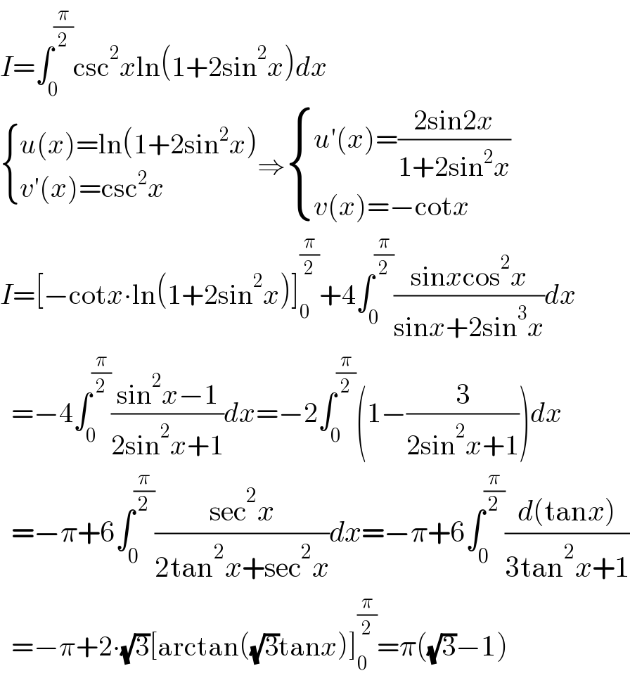 I=∫_0 ^(π/2) csc^2 xln(1+2sin^2 x)dx   { ((u(x)=ln(1+2sin^2 x))),((v′(x)=csc^2 x)) :}⇒ { ((u′(x)=((2sin2x)/(1+2sin^2 x)))),((v(x)=−cotx)) :}  I=[−cotx∙ln(1+2sin^2 x)]_0 ^(π/2) +4∫_0 ^(π/2) ((sinxcos^2 x)/(sinx+2sin^3 x))dx    =−4∫_0 ^(π/2) ((sin^2 x−1)/(2sin^2 x+1))dx=−2∫_0 ^(π/2) (1−(3/(2sin^2 x+1)))dx    =−π+6∫_0 ^(π/2) ((sec^2 x)/(2tan^2 x+sec^2 x))dx=−π+6∫_0 ^(π/2) ((d(tanx))/(3tan^2 x+1))    =−π+2∙(√3)[arctan((√3)tanx)]_0 ^(π/2) =π((√3)−1)  
