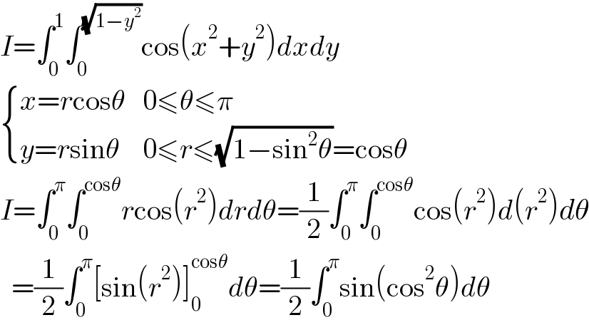 I=∫_0 ^1 ∫_0 ^(√(1−y^2 )) cos(x^2 +y^2 )dxdy   { ((x=rcosθ),(0≤θ≤π)),((y=rsinθ),(0≤r≤(√(1−sin^2 θ))=cosθ)) :}  I=∫_0 ^π ∫_0 ^(cosθ) rcos(r^2 )drdθ=(1/2)∫_0 ^π ∫_0 ^(cosθ) cos(r^2 )d(r^2 )dθ    =(1/2)∫_0 ^π [sin(r^2 )]_0 ^(cosθ) dθ=(1/2)∫_0 ^π sin(cos^2 θ)dθ  