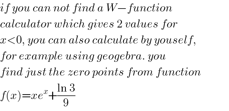 if you can not find a W−function  calculator which gives 2 values for  x<0, you can also calculate by youself,  for example using geogebra. you  find just the zero points from function  f(x)=xe^x +((ln 3)/9)  